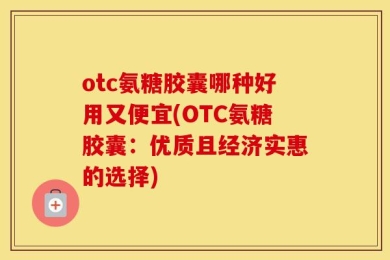 otc氨糖胶囊哪种好用又便宜(OTC氨糖胶囊：优质且经济实惠的选择)