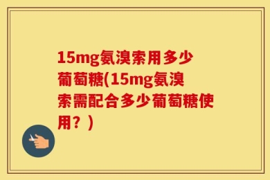 15mg氨溴索用多少葡萄糖(15mg氨溴索需配合多少葡萄糖使用？)