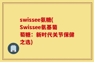 swissee氨糖(Swissee氨基葡萄糖：新时代关节保健之选)