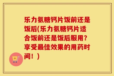 乐力氨糖钙片饭前还是饭后(乐力氨糖钙片适合饭前还是饭后服用？享受最佳效果的用药时间！)