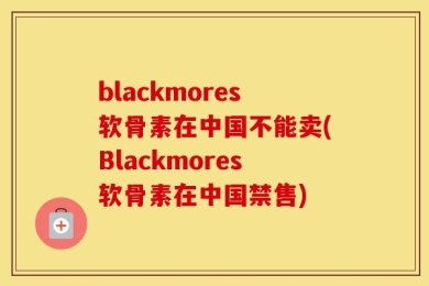 blackmores软骨素在中国不能卖(Blackmores软骨素在中国禁售)
