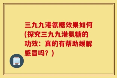 三九九港氨糖效果如何(探究三九九港氨糖的功效：真的有帮助缓解感冒吗？)