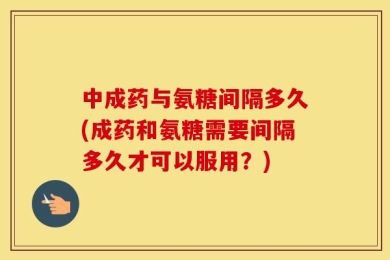 中成药与氨糖间隔多久(成药和氨糖需要间隔多久才可以服用？)