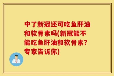 中了新冠还可吃鱼肝油和软骨素吗(新冠能不能吃鱼肝油和软骨素？专家告诉你)
