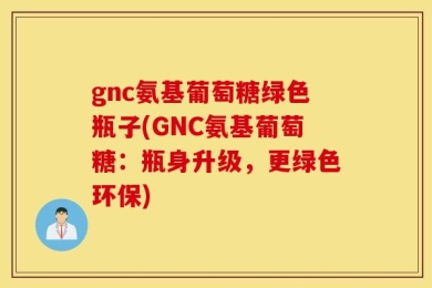 gnc氨基葡萄糖绿色瓶子(GNC氨基葡萄糖：瓶身升级，更绿色环保)