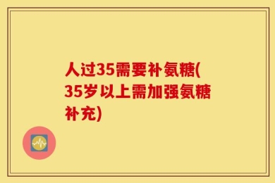 人过35需要补氨糖(35岁以上需加强氨糖补充)