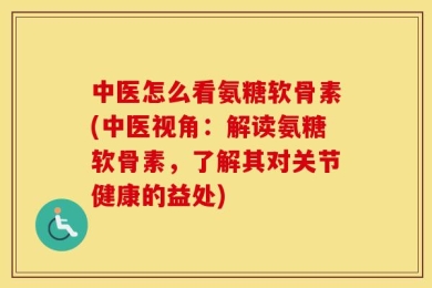 中医怎么看氨糖软骨素(中医视角：解读氨糖软骨素，了解其对关节健康的益处)