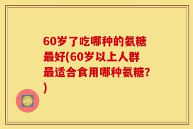 60岁了吃哪种的氨糖最好(60岁以上人群最适合食用哪种氨糖？)