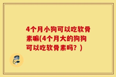 4个月小狗可以吃软骨素嘛(4个月大的狗狗可以吃软骨素吗？)