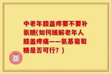 中老年膝盖疼要不要补氨糖(如何缓解老年人膝盖疼痛——氨基葡萄糖是否可行？)