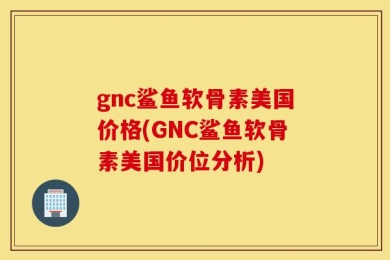 gnc鲨鱼软骨素美国价格(GNC鲨鱼软骨素美国价位分析)