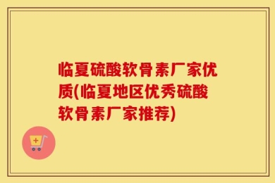 临夏硫酸软骨素厂家优质(临夏地区优秀硫酸软骨素厂家推荐)