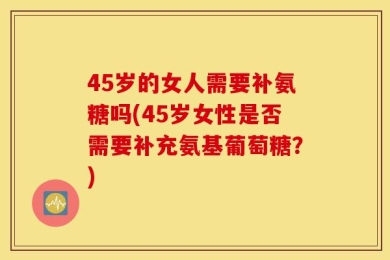 45岁的女人需要补氨糖吗(45岁女性是否需要补充氨基葡萄糖？)