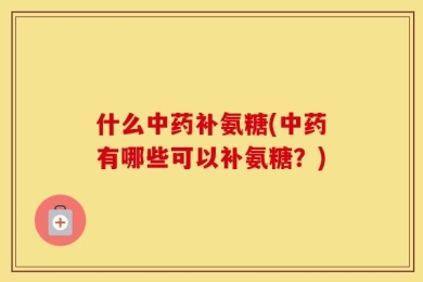 什么中药补氨糖(中药有哪些可以补氨糖？)