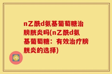 n乙酰d氨基葡萄糖治膀胱炎吗(n乙酰d氨基葡萄糖：有效治疗膀胱炎的选择)