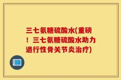 三七氨糖硫酸水(重磅！三七氨糖硫酸水助力退行性骨关节炎治疗)