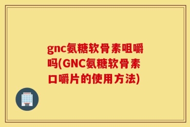 gnc氨糖软骨素咀嚼吗(GNC氨糖软骨素口嚼片的使用方法)