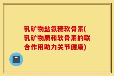 乳矿物盐氨糖软骨素(乳矿物质和软骨素的联合作用助力关节健康)