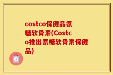 costco保健品氨糖软骨素(Costco推出氨糖软骨素保健品)