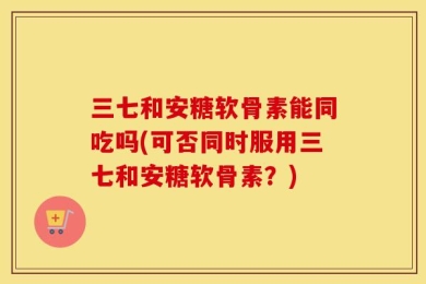 三七和安糖软骨素能同吃吗(可否同时服用三七和安糖软骨素？)