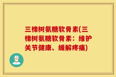 三橡树氨糖软骨素(三橡树氨糖软骨素：维护关节健康、缓解疼痛)