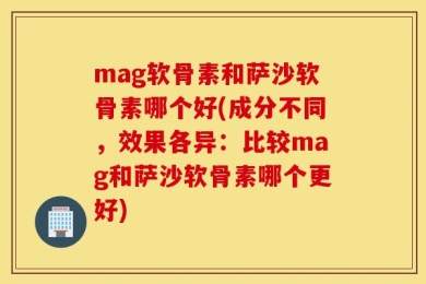 mag软骨素和萨沙软骨素哪个好(成分不同，效果各异：比较mag和萨沙软骨素哪个更好)