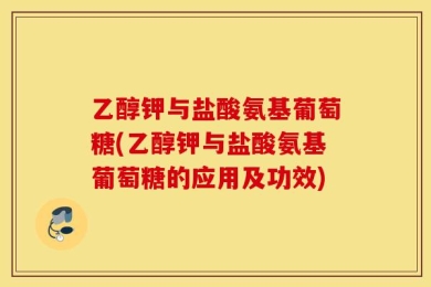 乙醇钾与盐酸氨基葡萄糖(乙醇钾与盐酸氨基葡萄糖的应用及功效)