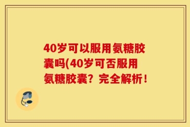 40岁可以服用氨糖胶囊吗(40岁可否服用氨糖胶囊？完全解析！