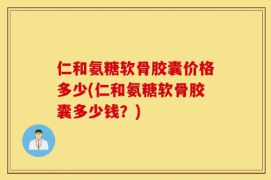仁和氨糖软骨胶囊价格多少(仁和氨糖软骨胶囊多少钱？)