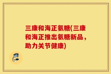三康和海正氨糖(三康和海正推出氨糖新品，助力关节健康)