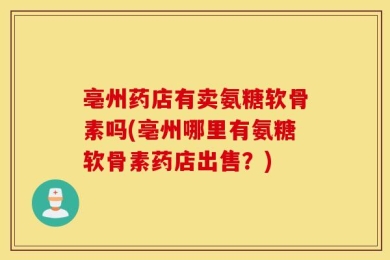 亳州药店有卖氨糖软骨素吗(亳州哪里有氨糖软骨素药店出售？)