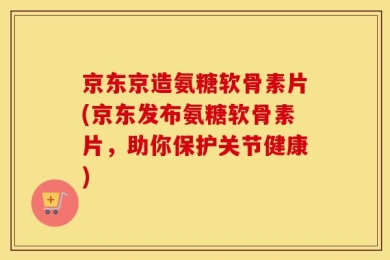 京东京造氨糖软骨素片(京东发布氨糖软骨素片，助你保护关节健康)