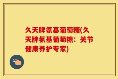 久天牌氨基葡萄糖(久天牌氨基葡萄糖：关节健康养护专家)