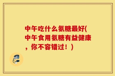 中午吃什么氨糖最好(中午食用氨糖有益健康，你不容错过！)