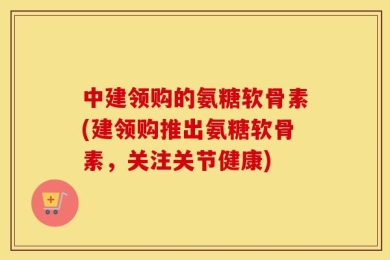 中建领购的氨糖软骨素(建领购推出氨糖软骨素，关注关节健康)