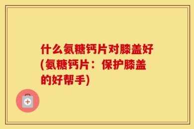 什么氨糖钙片对膝盖好(氨糖钙片：保护膝盖的好帮手)