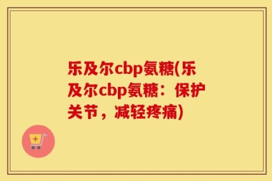 乐及尔cbp氨糖(乐及尔cbp氨糖：保护关节，减轻疼痛)