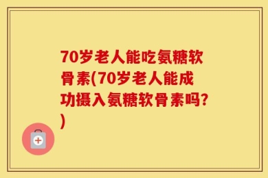 70岁老人能吃氨糖软骨素(70岁老人能成功摄入氨糖软骨素吗？)