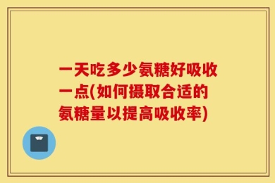 一天吃多少氨糖好吸收一点(如何摄取合适的氨糖量以提高吸收率)