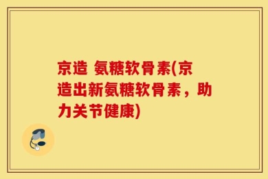 京造 氨糖软骨素(京造出新氨糖软骨素，助力关节健康)