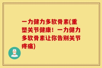 一力健力多软骨素(重塑关节健康！一力健力多软骨素让你告别关节疼痛)