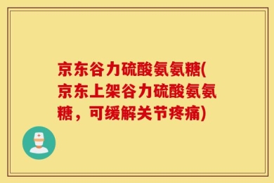 京东谷力硫酸氨氨糖(京东上架谷力硫酸氨氨糖，可缓解关节疼痛)
