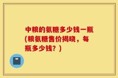 中粮的氨糖多少钱一瓶(粮氨糖售价揭晓，每瓶多少钱？)