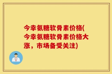 今幸氨糖软骨素价格(今幸氨糖软骨素价格大涨，市场备受关注)