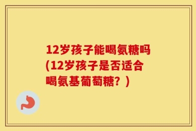 12岁孩子能喝氨糖吗(12岁孩子是否适合喝氨基葡萄糖？)