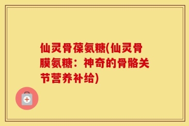 仙灵骨葆氨糖(仙灵骨膜氨糖：神奇的骨骼关节营养补给)