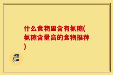 什么食物里含有氨糖(氨糖含量高的食物推荐)