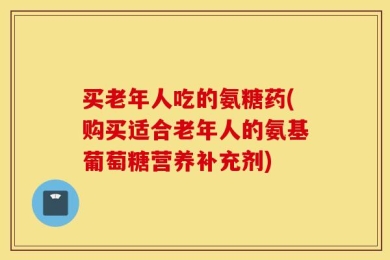 买老年人吃的氨糖药(购买适合老年人的氨基葡萄糖营养补充剂)