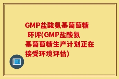 GMP盐酸氨基葡萄糖 环评(GMP盐酸氨基葡萄糖生产计划正在接受环境评估)