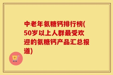 中老年氨糖钙排行榜(50岁以上人群最受欢迎的氨糖钙产品汇总报道)